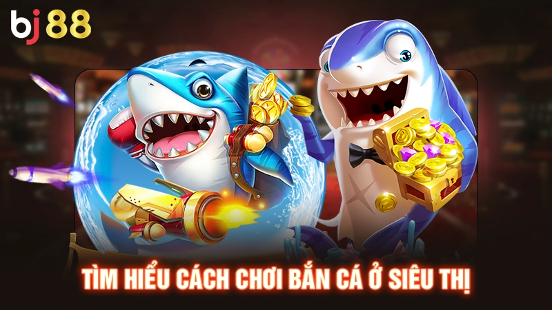 Tìm hiểu cách chơi bắn cá ở siêu thị